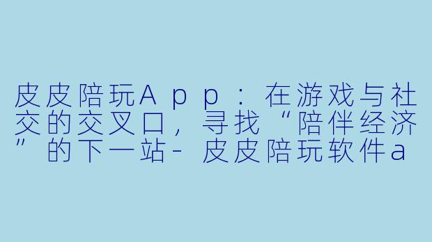 皮皮陪玩App：在游戏与社交的交叉口，寻找“陪伴经济”的下一站-皮皮陪玩软件app