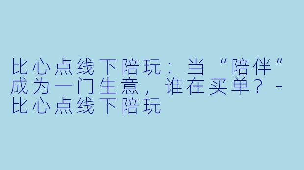 比心点线下陪玩：当“陪伴”成为一门生意，谁在买单？-比心点线下陪玩