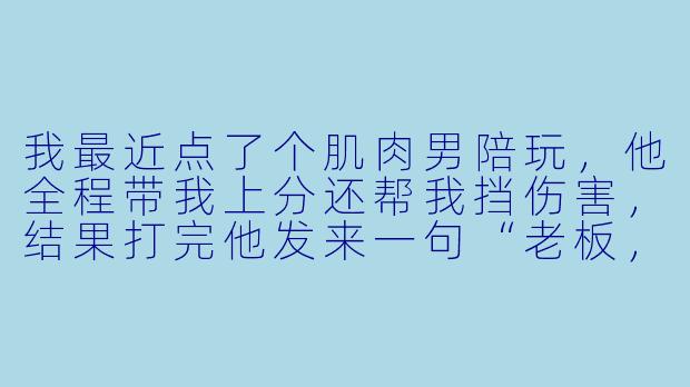 我最近点了个肌肉男陪玩，他全程带我上分还帮我挡伤害，结果打完他发来一句“老板，我健身完刚洗完澡，要不要视频验收下今天的训练成果？”——我该怎么回才能既保住我的游戏分又不显得我很怂？-肌肉男陪玩