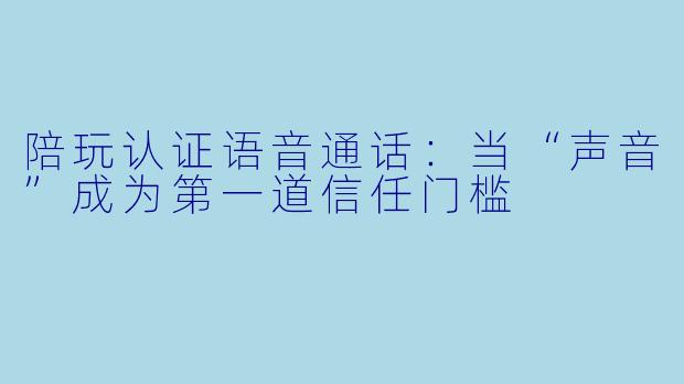 陪玩认证语音通话:当“声音”成为第一道信任门槛