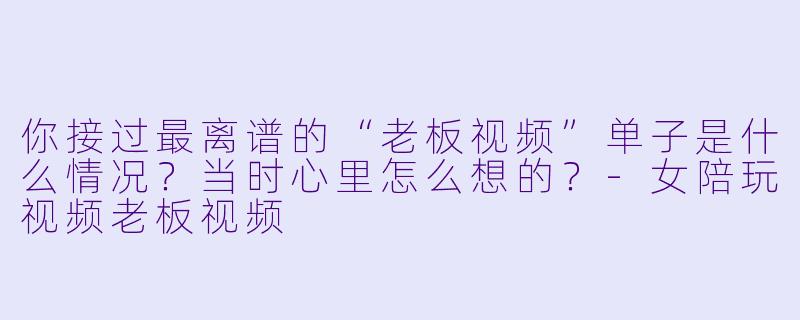 你接过最离谱的“老板视频”单子是什么情况?当时心里怎么想的?-女陪玩视频老板视频