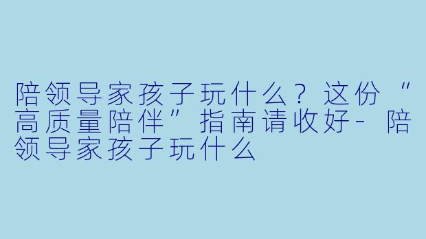 陪领导家孩子玩什么?这份“高质量陪伴”指南请收好-陪领导家孩子玩什么