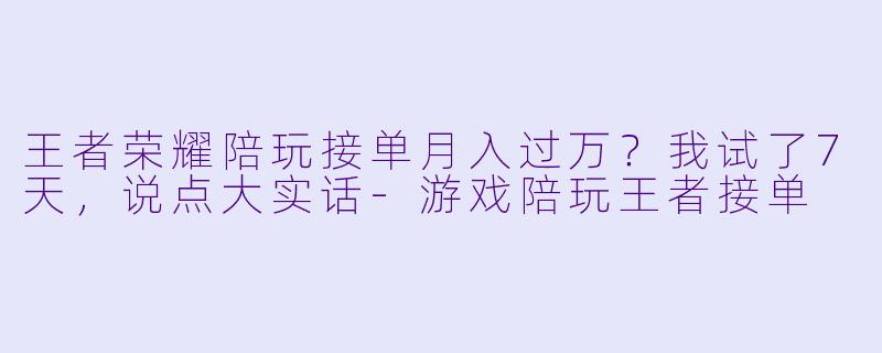 王者荣耀陪玩接单月入过万?我试了7天,说点大实话-游戏陪玩王者接单