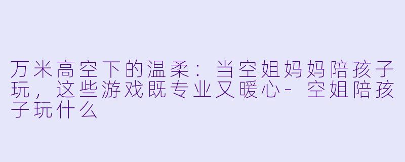 万米高空下的温柔:当空姐妈妈陪孩子玩,这些游戏既专业又暖心-空姐陪孩子玩什么