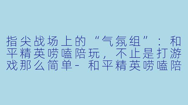 指尖战场上的“气氛组”:和平精英唠嗑陪玩,不止是打游戏那么简单-和平精英唠嗑陪玩