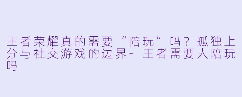 王者荣耀真的需要“陪玩”吗?孤独上分与社交游戏的边界-王者需要人陪玩吗