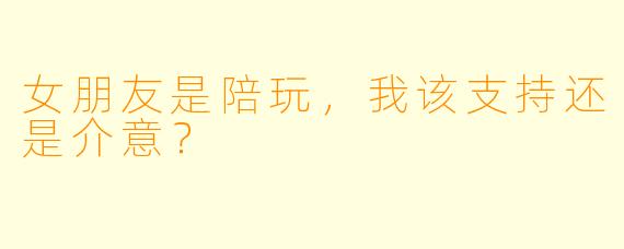女朋友是陪玩，我该支持还是介意？
