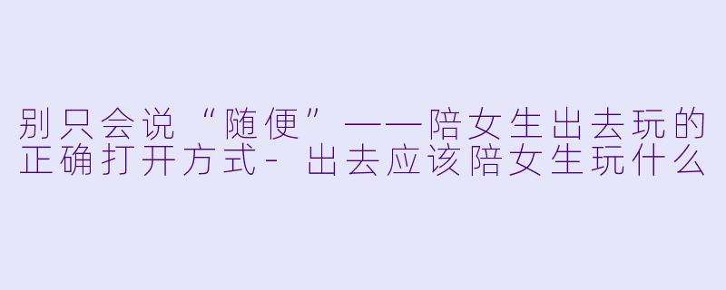 别只会说“随便”——陪女生出去玩的正确打开方式-出去应该陪女生玩什么