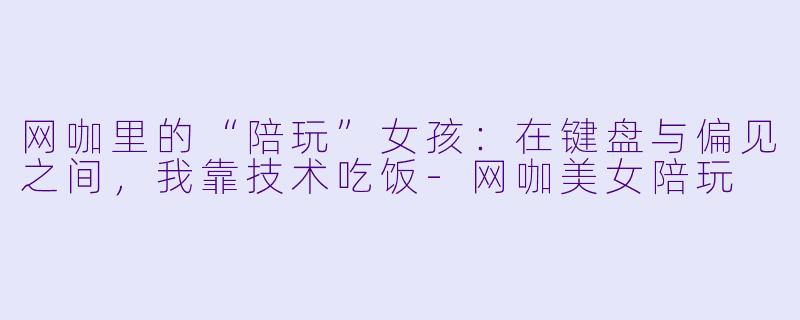 网咖里的“陪玩”女孩：在键盘与偏见之间，我靠技术吃饭-网咖美女陪玩