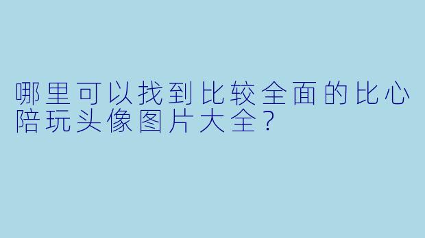 哪里可以找到比较全面的比心陪玩头像图片大全？