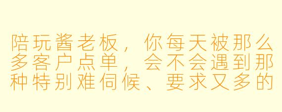 陪玩酱老板,你每天被那么多客户点单,会不会遇到那种特别难伺候、要求又多的老板?你是怎么忍住不发火的?