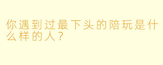 你遇到过最下头的陪玩是什么样的人？