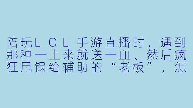 陪玩LOL手游直播时，遇到那种一上来就送一血、然后疯狂甩锅给辅助的“老板”，怎么处理才能既保住饭碗又不被弹幕带节奏？