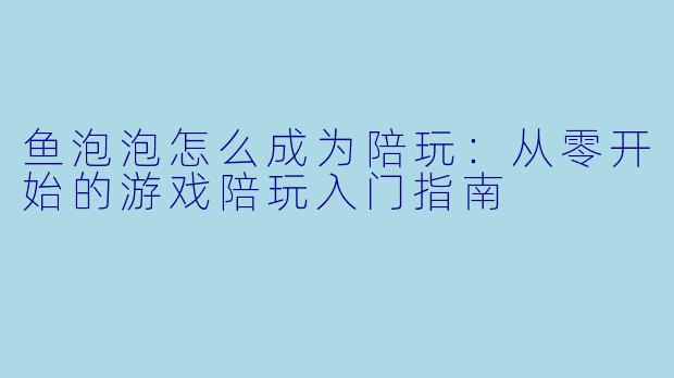 鱼泡泡怎么成为陪玩:从零开始的游戏陪玩入门指南