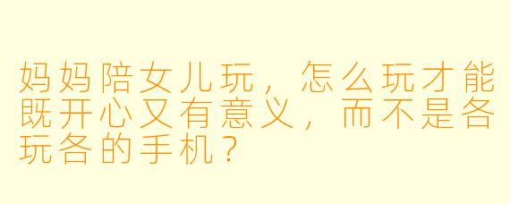 妈妈陪女儿玩，怎么玩才能既开心又有意义，而不是各玩各的手机？