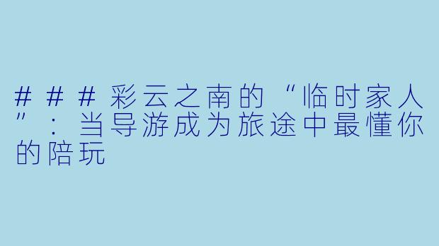 ###彩云之南的“临时家人”:当导游成为旅途中最懂你的陪玩