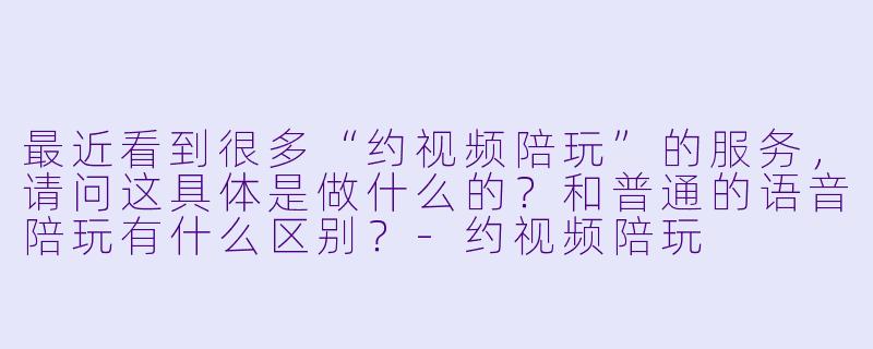 最近看到很多“约视频陪玩”的服务,请问这具体是做什么的?和普通的语音陪玩有什么区别?-约视频陪玩
