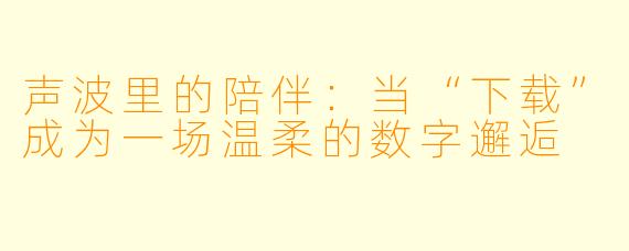 声波里的陪伴：当“下载”成为一场温柔的数字邂逅
