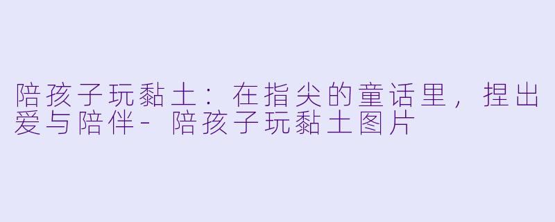 陪孩子玩黏土:在指尖的童话里,捏出爱与陪伴-陪孩子玩黏土图片