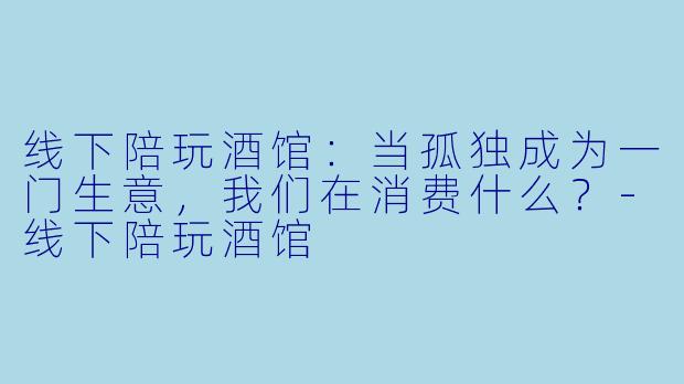 线下陪玩酒馆：当孤独成为一门生意，我们在消费什么？-线下陪玩酒馆