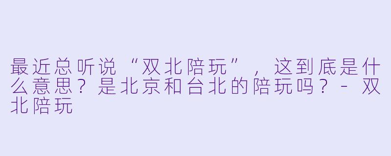 最近总听说“双北陪玩”,这到底是什么意思?是北京和台北的陪玩吗?-双北陪玩