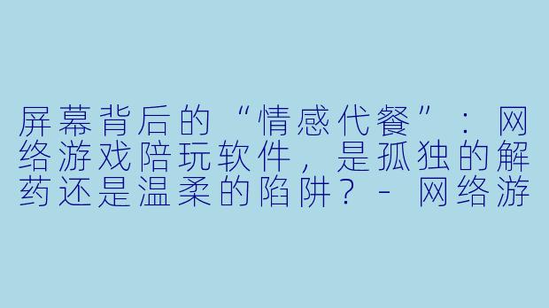 屏幕背后的“情感代餐”:网络游戏陪玩软件,是孤独的解药还是温柔的陷阱?-网络游戏陪玩软件