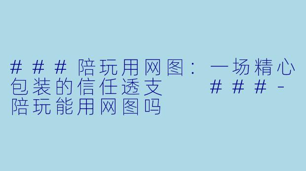 ###陪玩用网图:一场精心包装的信任透支
###-陪玩能用网图吗