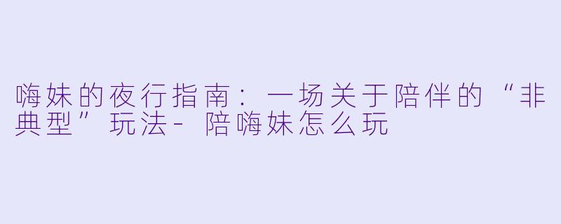 嗨妹的夜行指南:一场关于陪伴的“非典型”玩法-陪嗨妹怎么玩