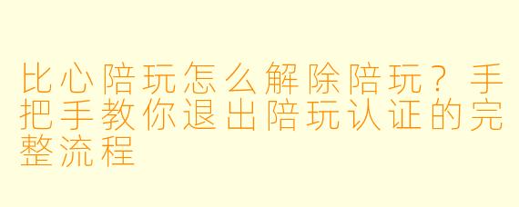 比心陪玩怎么解除陪玩?手把手教你退出陪玩认证的完整流程