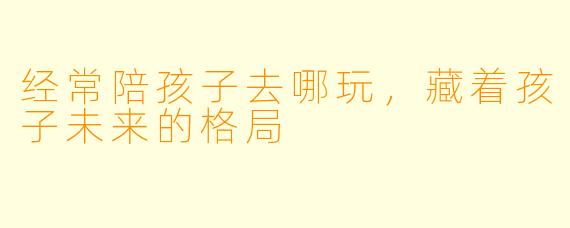 经常陪孩子去哪玩,藏着孩子未来的格局