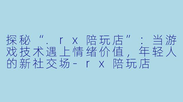 探秘“.rx陪玩店”:当游戏技术遇上情绪价值,年轻人的新社交场-rx陪玩店