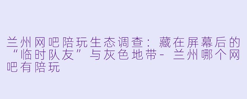 兰州网吧陪玩生态调查:藏在屏幕后的“临时队友”与灰X 地带-兰州哪个网吧有陪玩