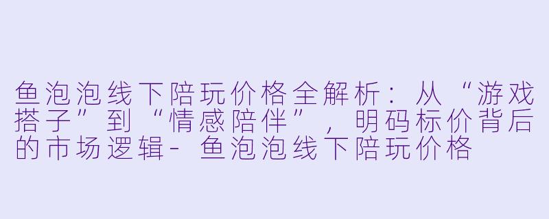 鱼泡泡线下陪玩价格全解析：从“游戏搭子”到“情感陪伴”，明码标价背后的市场逻辑-鱼泡泡线下陪玩价格