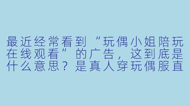 最近经常看到“玩偶小姐陪玩在线观看”的广告，这到底是什么意思？是真人穿玩偶服直播，还是某种线上陪玩服务？