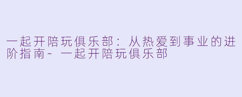 一起开陪玩俱乐部:从热爱到事业的进阶指南-一起开陪玩俱乐部