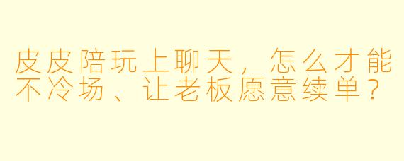皮皮陪玩上聊天,怎么才能不冷场、让老板愿意续单?