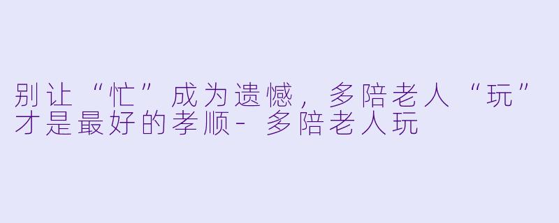 别让“忙”成为遗憾，多陪老人“玩”才是最好的孝顺