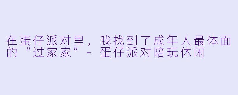 在蛋仔派对里,我找到了成年人最体面的“过家家”-蛋仔派对陪玩休闲