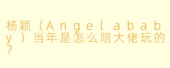 杨颖（Angelababy）当年是怎么陪大佬玩的？