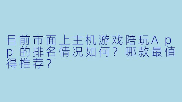 目前市面上主机游戏陪玩App的排名情况如何?哪款最值得推荐?