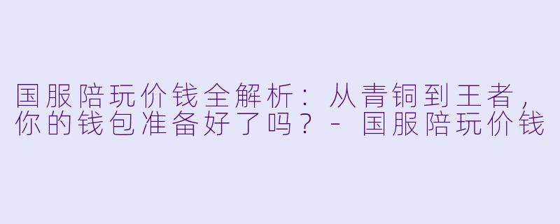 国服陪玩价钱全解析：从青铜到王者，你的钱包准备好了吗？-国服陪玩价钱