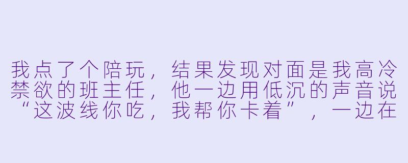 我点了个陪玩，结果发现对面是我高冷禁欲的班主任，他一边用低沉的声音说“这波线你吃，我帮你卡着”，一边在游戏结束后给我发了条微信：“作业写完了吗？没写完的话，来办公室，我‘陪’你写。”——请问，这属于陪玩系统的隐藏功能吗？在线等，挺急的，我该不该去？-陪玩系统文