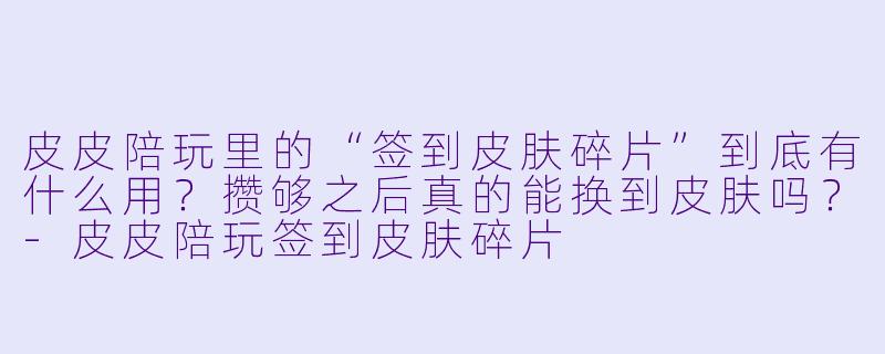 皮皮陪玩里的“签到皮肤碎片”到底有什么用?攒够之后真的能换到皮肤吗?-皮皮陪玩签到皮肤碎片
