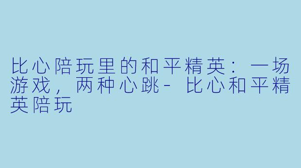 比心陪玩里的和平精英:一场游戏,两种心跳-比心和平精英陪玩