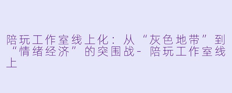陪玩工作室线上化:从“灰X 地带”到“情绪经济”的突围战-陪玩工作室线上