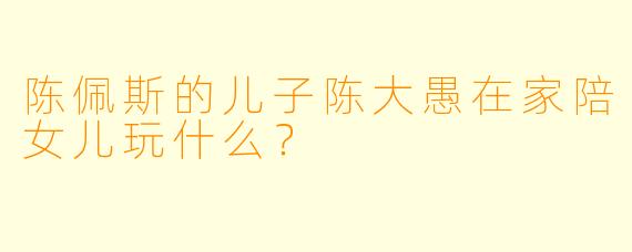 陈佩斯的儿子陈大愚在家陪女儿玩什么？