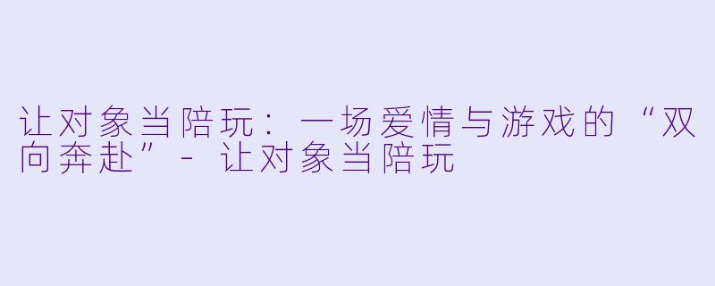 让对象当陪玩:一场爱情与游戏的“双向奔赴”-让对象当陪玩
