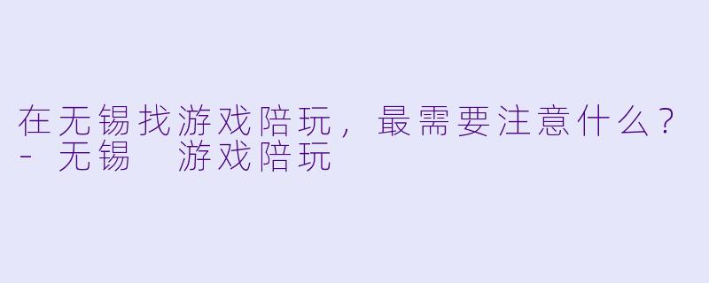 在无锡找游戏陪玩,最需要注意什么?-无锡 游戏陪玩
