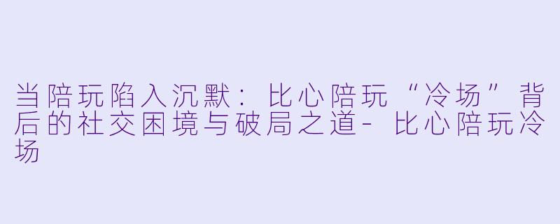 当陪玩陷入沉默:比心陪玩“冷场”背后的社交困境与破局之道-比心陪玩冷场