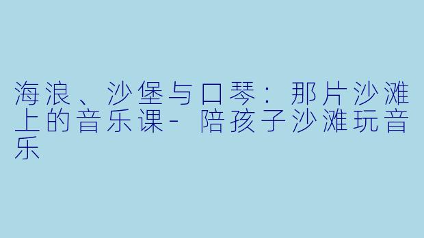 海浪、沙堡与口琴：那片沙滩上的音乐课-陪孩子沙滩玩音乐
